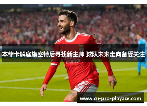 本菲卡解雇施密特后寻找新主帅 球队未来走向备受关注