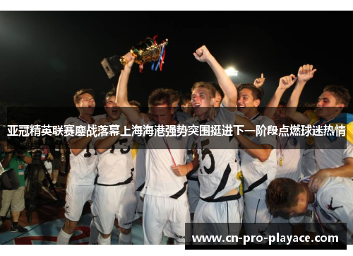 亚冠精英联赛鏖战落幕上海海港强势突围挺进下一阶段点燃球迷热情
